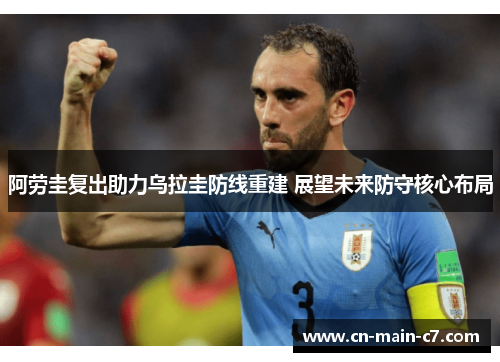 阿劳圭复出助力乌拉圭防线重建 展望未来防守核心布局 阿劳圭复出助力乌拉圭防线重建 展望未来防守核心布局