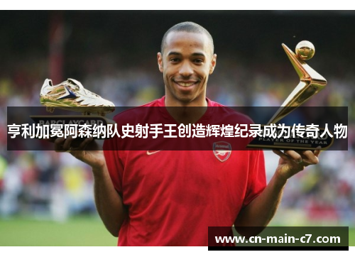 亨利加冕阿森纳队史射手王创造辉煌纪录成为传奇人物