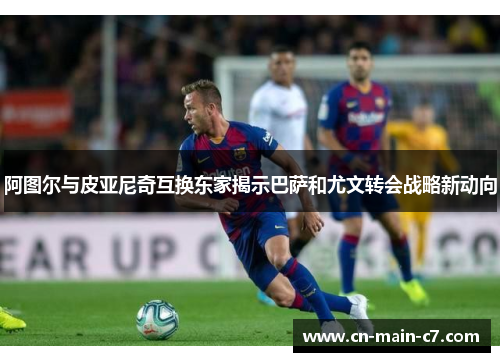 阿图尔与皮亚尼奇互换东家揭示巴萨和尤文转会战略新动向